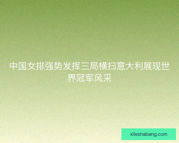 中国女排强势发挥三局横扫意大利展现世界冠军风采