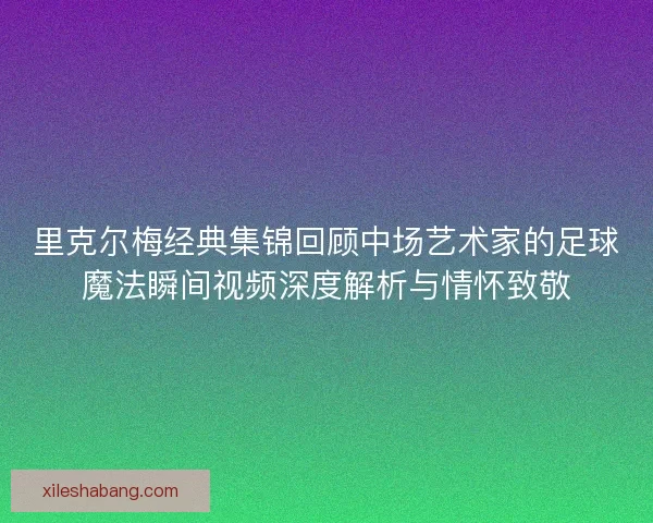 里克尔梅经典集锦回顾中场艺术家的足球魔法瞬间视频深度解析与情怀致敬