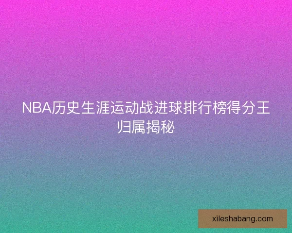 NBA历史生涯运动战进球排行榜得分王归属揭秘