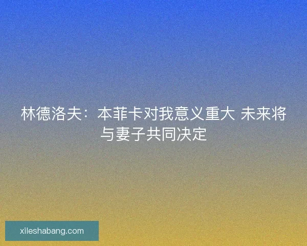 林德洛夫：本菲卡对我意义重大 未来将与妻子共同决定